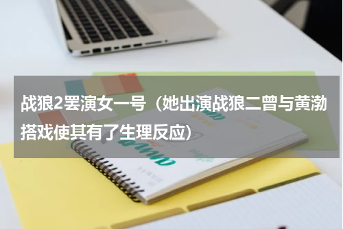 战狼2罢演女一号（她出演战狼二曾与黄渤搭戏使其有了生理反应）
