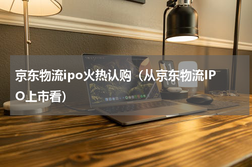 京东物流ipo火热认购（从京东物流IPO上市看）