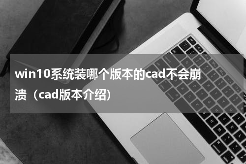 win10系统装哪个版本的cad不会崩溃（cad版本介绍）