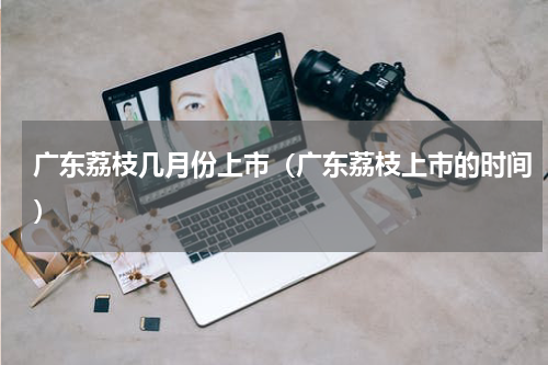 广东荔枝几月份上市（广东荔枝上市的时间）