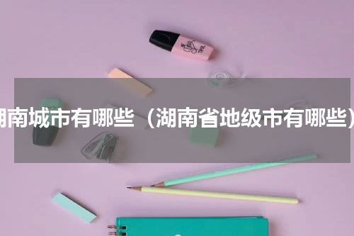 湖南城市有哪些（湖南省地级市有哪些）