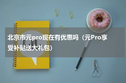 北京市元pro现在有优惠吗（元Pro享受补贴送大礼包）