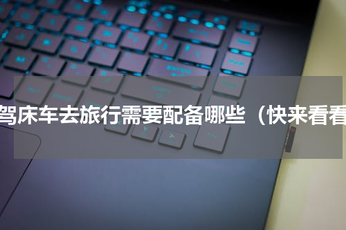 自驾床车去旅行需要配备哪些（快来看看）