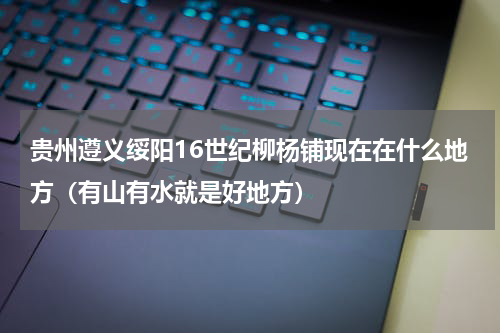 贵州遵义绥阳16世纪柳杨铺现在在什么地方（有山有水就是好地方）