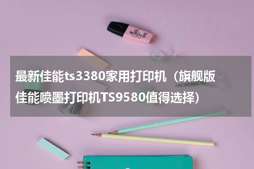 最新佳能ts3380家用打印机（旗舰版佳能喷墨打印机TS9580值得选择）