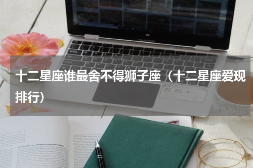 十二星座谁最舍不得狮子座（十二星座爱现排行）