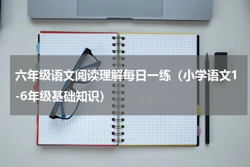 六年级语文阅读理解每日一练（小学语文1-6年级基础知识）