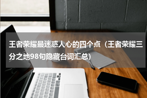 王者荣耀最迷惑人心的四个点（王者荣耀三分之地98句隐藏台词汇总）