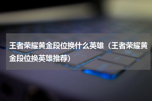 王者荣耀黄金段位换什么英雄（王者荣耀黄金段位换英雄推荐）