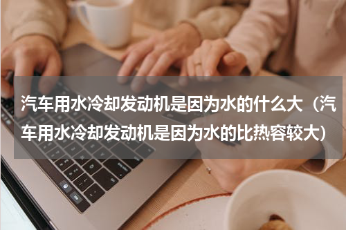 汽车用水冷却发动机是因为水的什么大（汽车用水冷却发动机是因为水的比热容较大）