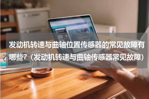 发动机转速与曲轴位置传感器的常见故障有哪些?（发动机转速与曲轴传感器常见故障）