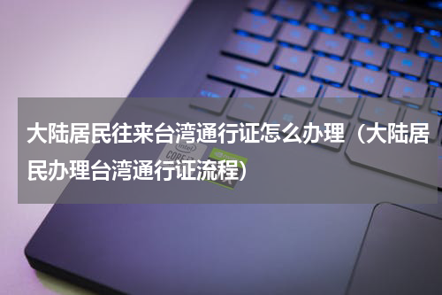 大陆居民往来台湾通行证怎么办理（大陆居民办理台湾通行证流程）