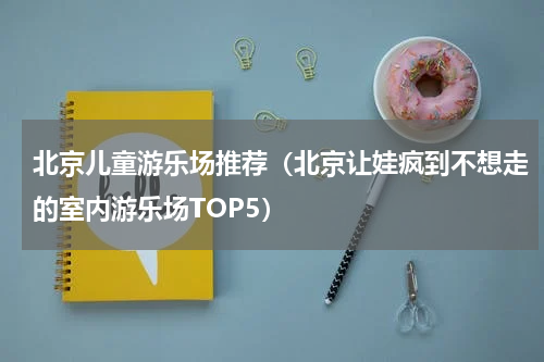 北京儿童游乐场推荐（北京让娃疯到不想走的室内游乐场TOP5）