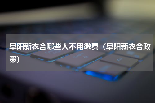 阜阳新农合哪些人不用缴费（阜阳新农合政策）