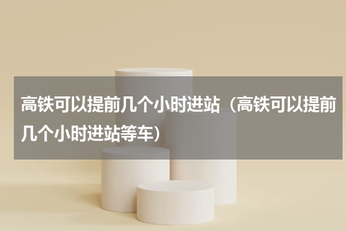 高铁可以提前几个小时进站（高铁可以提前几个小时进站等车）