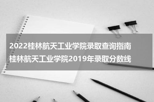 2022桂林航天工业学院录取查询指南 桂林航天工业学院2019年录取分数线