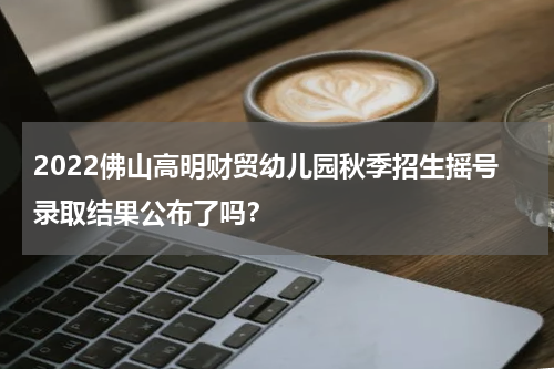 2022佛山高明财贸幼儿园秋季招生摇号录取结果公布了吗？
