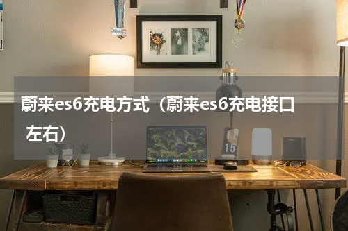 蔚来es6充电方式（蔚来es6充电接口 左右）