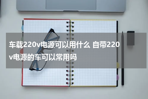 车载220v电源可以用什么 自带220v电源的车可以常用吗