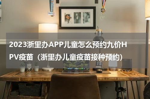 2023浙里办APP儿童怎么预约九价HPV疫苗（浙里办儿童疫苗接种预约）