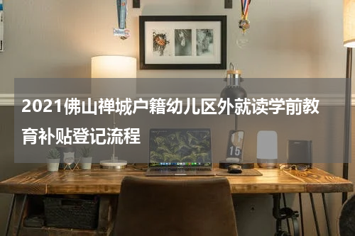 2021佛山禅城户籍幼儿区外就读学前教育补贴登记流程