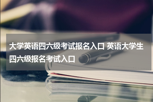 大学英语四六级考试报名入口 英语大学生四六级报名考试入口