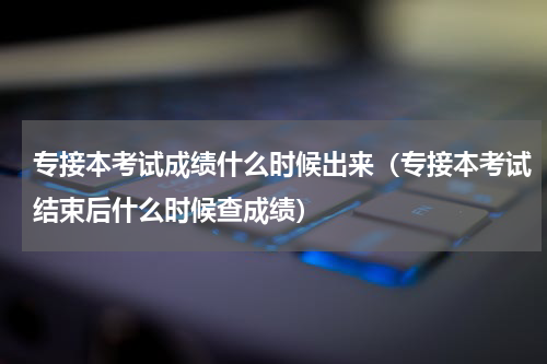 专接本考试成绩什么时候出来（专接本考试结束后什么时候查成绩）