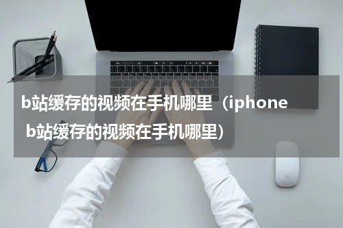 b站缓存的视频在手机哪里（iphone b站缓存的视频在手机哪里）