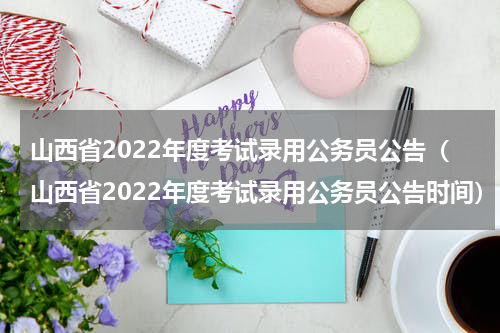 山西省2022年度考试录用公务员公告（山西省2022年度考试录用公务员公告时间）