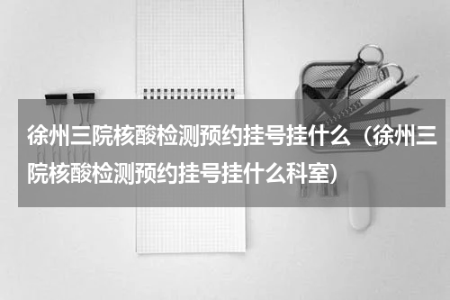 徐州三院核酸检测预约挂号挂什么（徐州三院核酸检测预约挂号挂什么科室）