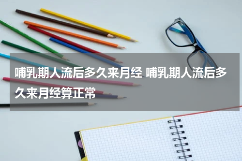 哺乳期人流后多久来月经 哺乳期人流后多久来月经算正常