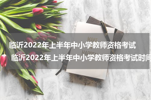 临沂2022年上半年中小学教师资格考试 临沂2022年上半年中小学教师资格考试时间