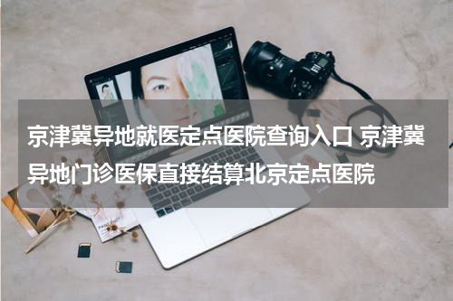 京津冀异地就医定点医院查询入口 京津冀异地门诊医保直接结算北京定点医院