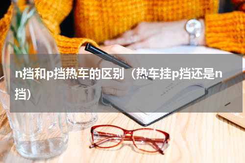 n挡和p挡热车的区别（热车挂p挡还是n挡）