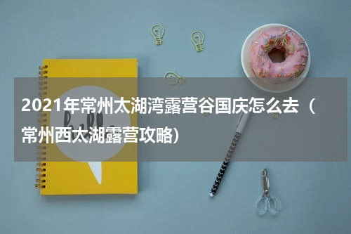 2021年常州太湖湾露营谷国庆怎么去（常州西太湖露营攻略）