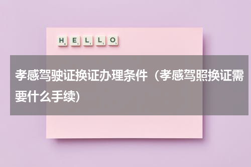 孝感驾驶证换证办理条件（孝感驾照换证需要什么手续）