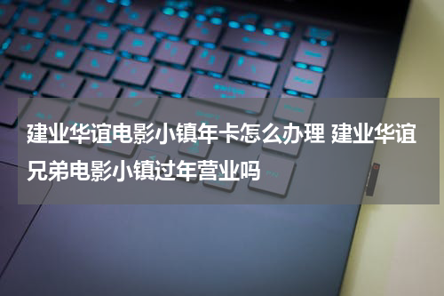 建业华谊电影小镇年卡怎么办理 建业华谊兄弟电影小镇过年营业吗