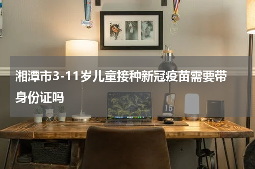 湘潭市3-11岁儿童接种新冠疫苗需要带身份证吗