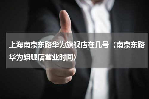 上海南京东路华为旗舰店在几号（南京东路华为旗舰店营业时间）