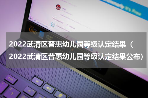 2022武清区普惠幼儿园等级认定结果（2022武清区普惠幼儿园等级认定结果公布）