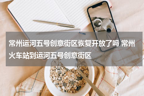常州运河五号创意街区恢复开放了吗 常州火车站到运河五号创意街区