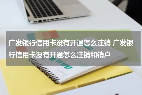 广发银行信用卡没有开通怎么注销 广发银行信用卡没有开通怎么注销和销户