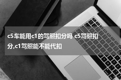 c5车能用c1的驾照扣分吗 c5驾照扣分,c1驾照能不能代扣