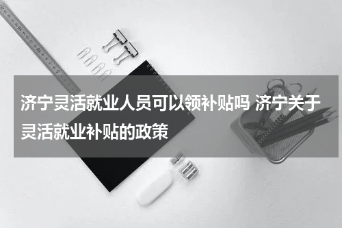 济宁灵活就业人员可以领补贴吗 济宁关于灵活就业补贴的政策