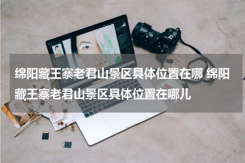 绵阳藏王寨老君山景区具体位置在哪 绵阳藏王寨老君山景区具体位置在哪儿
