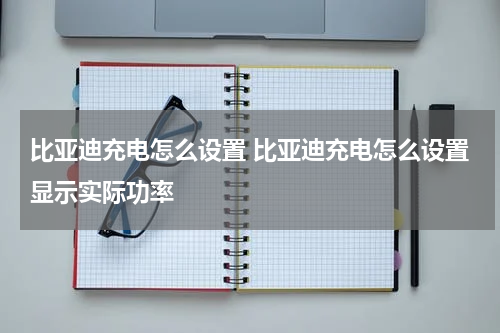 比亚迪充电怎么设置 比亚迪充电怎么设置显示实际功率