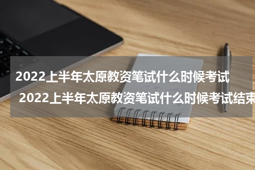 2022上半年太原教资笔试什么时候考试 2022上半年太原教资笔试什么时候考试结束