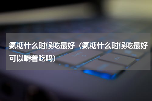 氨糖什么时候吃最好（氨糖什么时候吃最好可以嚼着吃吗）
