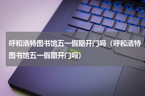 呼和浩特图书馆五一假期开门吗（呼和浩特图书馆五一假期开门吗）