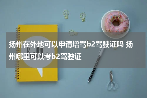 扬州在外地可以申请增驾b2驾驶证吗 扬州哪里可以考b2驾驶证